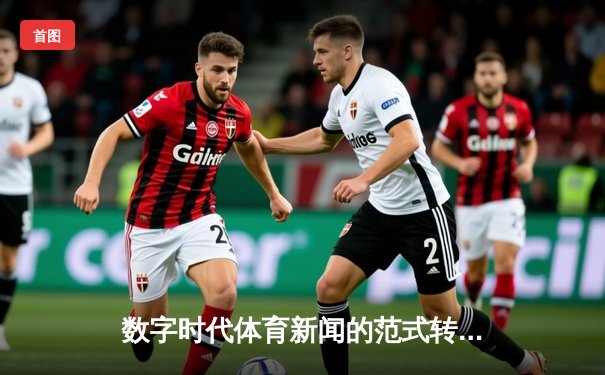 数字时代体育新闻的范式转移：从信息传递到沉浸式体验