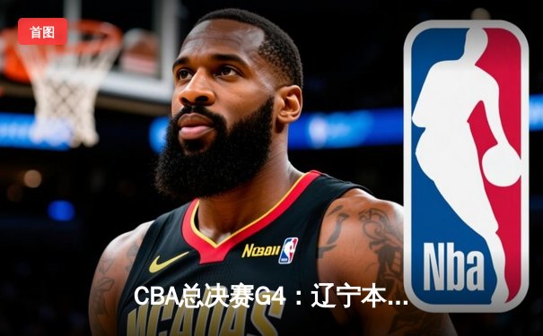 CBA总决赛G4：辽宁本钢客场逆转新疆伊力特，3-1夺赛点