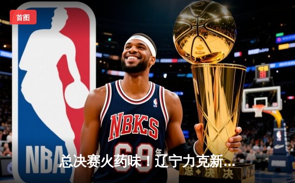 总决赛火药味！辽宁力克新疆，赵继伟独揽25分夺赛点