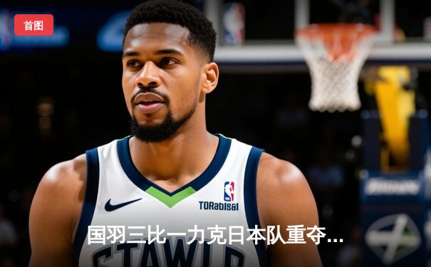 国羽三比一力克日本队重夺汤姆斯杯，石宇奇逆转奈良岡功大立头功