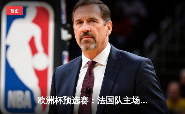 欧洲杯预选赛：法国队主场3比0完胜荷兰，姆巴佩双响闪耀全场