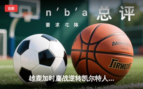 雄鹿加时鏖战逆转凯尔特人，字母哥44+14主宰关键时刻