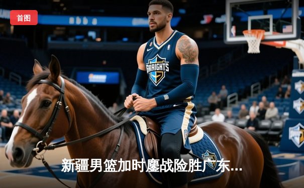 新疆男篮加时鏖战险胜广东，赵睿战旧主狂砍33分锁定胜局