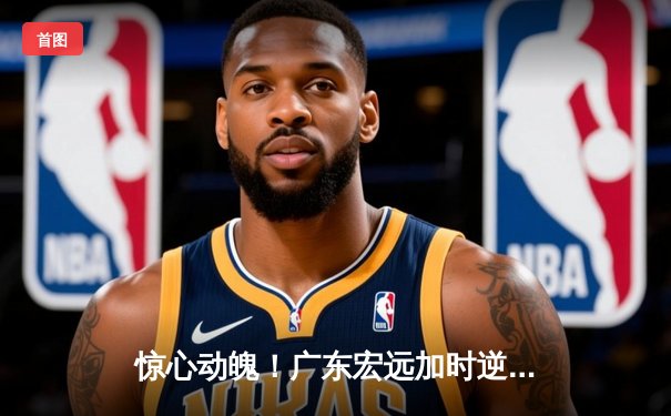 惊心动魄！广东宏远加时逆转辽宁，胡明轩35分创生涯新高