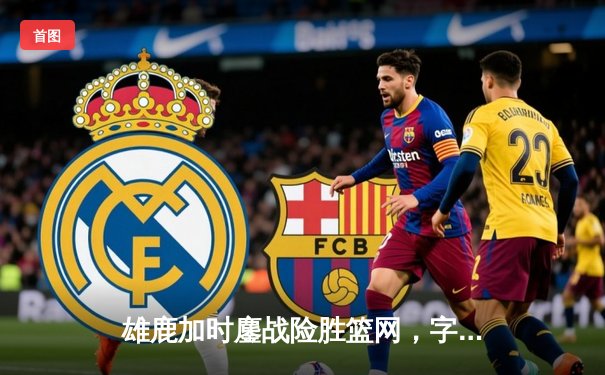 雄鹿加时鏖战险胜篮网，字母哥44分主宰关键时刻