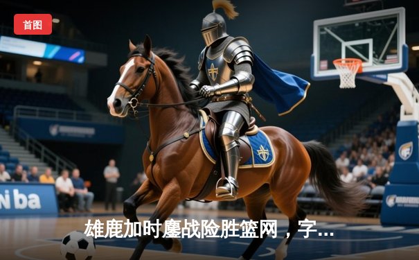 雄鹿加时鏖战险胜篮网，字母哥44分主宰关键时刻