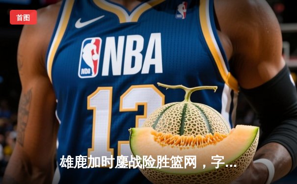 雄鹿加时鏖战险胜篮网，字母哥44分主宰关键时刻