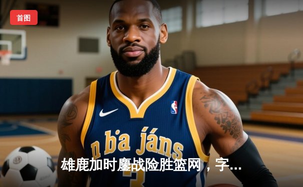 雄鹿加时鏖战险胜篮网，字母哥44分率队捍卫主场