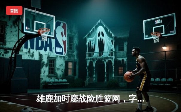 雄鹿加时鏖战险胜篮网，字母哥44分主宰关键时刻