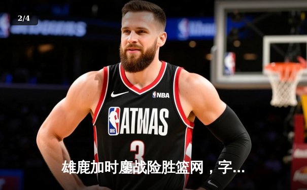雄鹿加时鏖战险胜篮网，字母哥44分主宰关键时刻 - 2