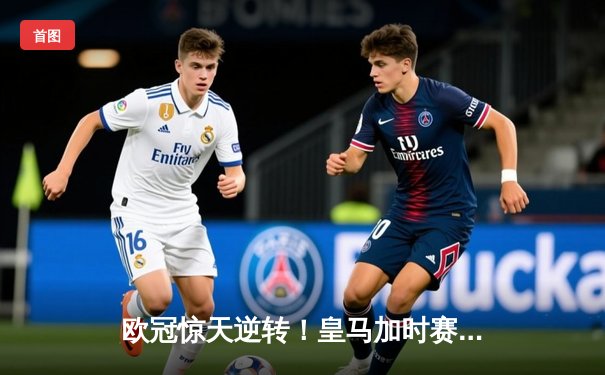 欧冠惊天逆转！皇马加时赛3-2绝杀拜仁，维尼修斯传射建功