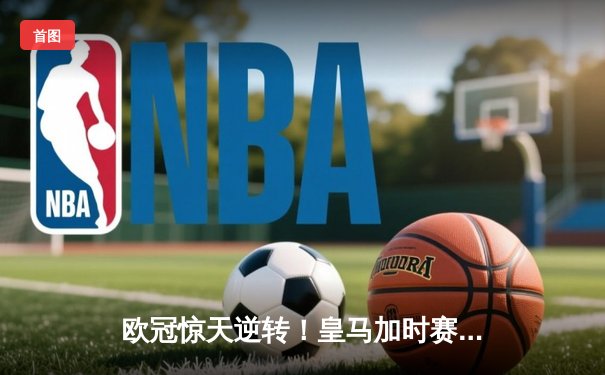 欧冠惊天逆转！皇马加时赛3-2绝杀拜仁，维尼修斯传射建功